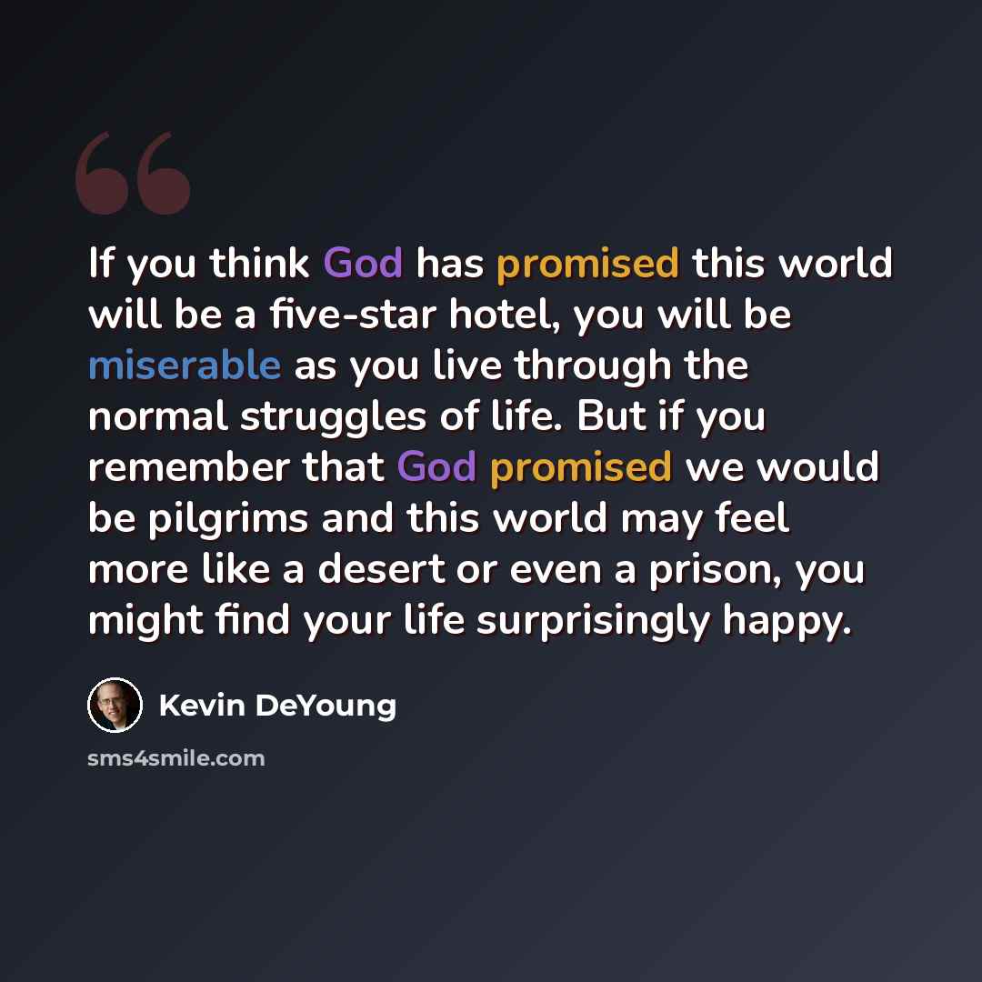 “If you think God has promised this world will be a five-star hotel, you will be miserable as you live through the normal struggles of life. But if you remember that God promised we would be pilgrims and this world may feel more like a desert or even a prison, you might find your life surprisingly…” quote by Kevin DeYoung
