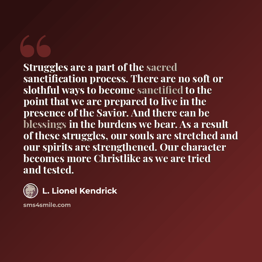 “Struggles are a part of the sacred sanctification process. There are no soft or slothful ways to become sanctified to the point that we are prepared to live in the presence of the Savior. And there can be blessings in the burdens we bear. As a result of these struggles, our souls are stretched and…” quote by L. Lionel Kendrick
