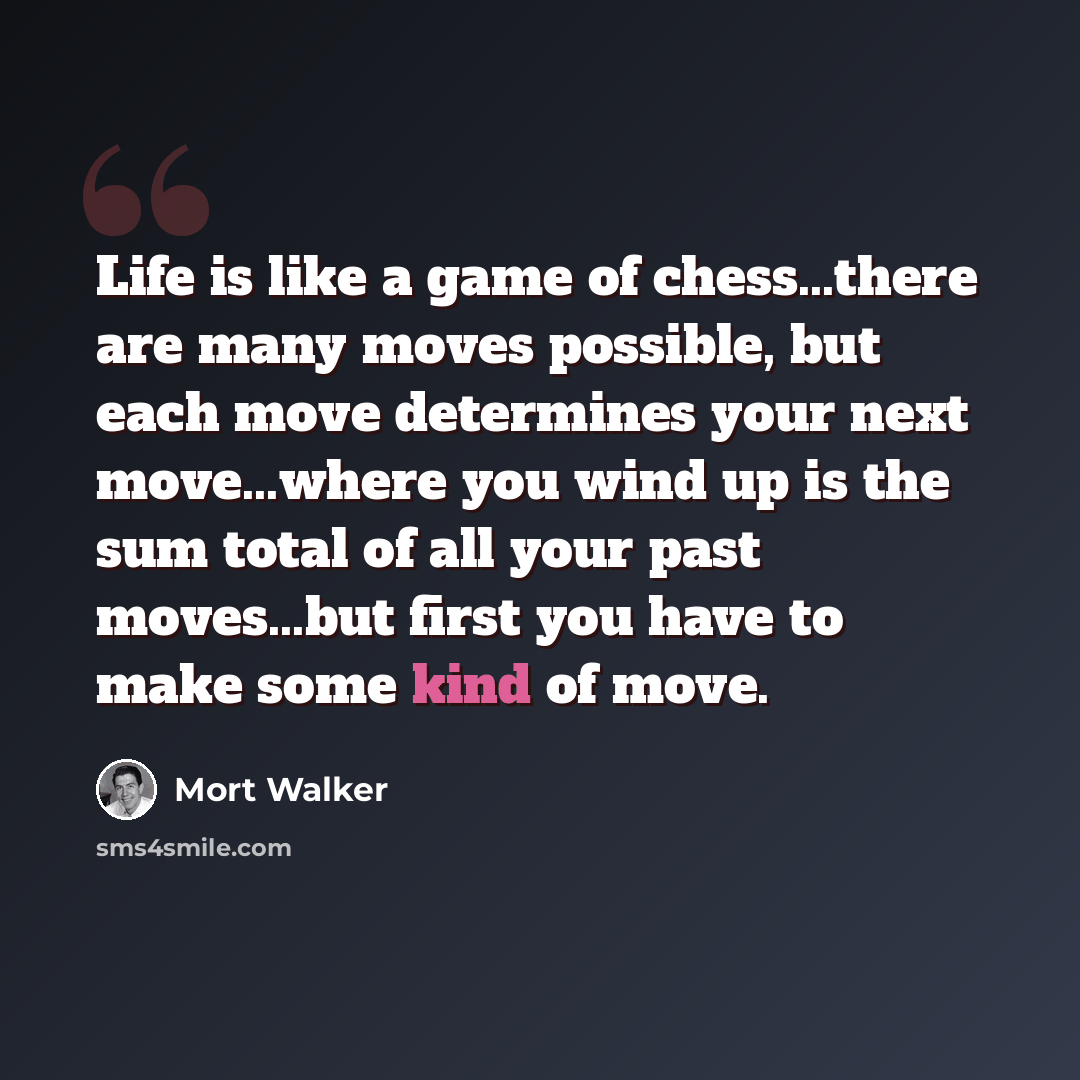 “Life is like a game of chess...there are many moves possible, but each move determines your next move...where you wind up is the sum total of all your past moves...but first you have to make some kind of move.” quote by Mort Walker