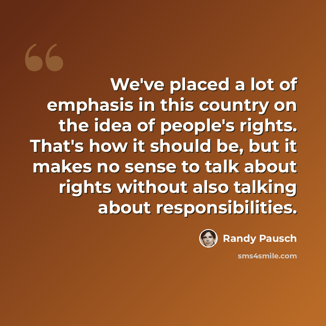 “We've placed a lot of emphasis in this country on the idea of people's rights. That's how it should be, but it makes no sense to talk about rights without also talking about responsibilities.” quote by Randy Pausch