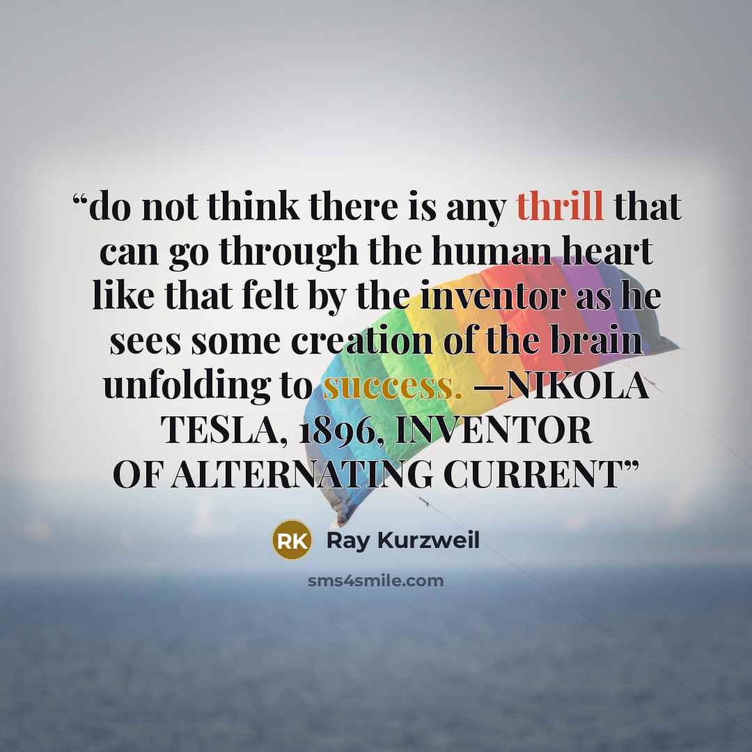 “do not think there is any thrill that can go through the human heart like that felt by the inventor as he sees some creation of the brain unfolding to success. —NIKOLA TESLA, 1896, INVENTOR OF ALTERNATING CURRENT” quote by Ray Kurzweil