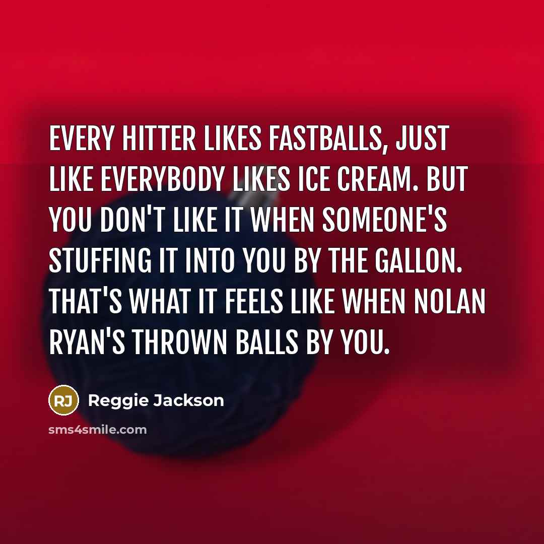 “Every hitter likes fastballs, just like everybody likes ice cream. But you don't like it when someone's stuffing it into you by the gallon. That's what it feels like when Nolan Ryan's thrown balls by you.” quote by Reggie Jackson