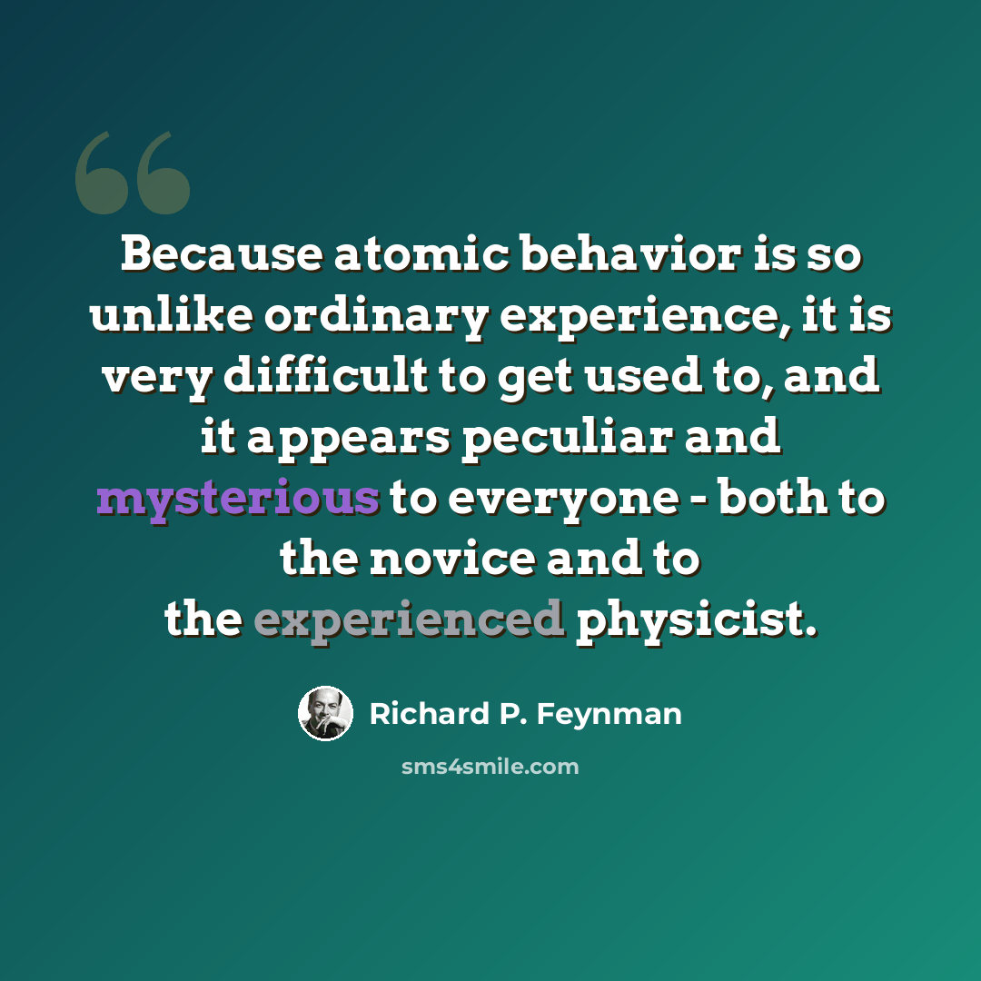 “Because atomic behavior is so unlike ordinary experience, it is very difficult to get used to, and it appears peculiar and mysterious to everyone - both to the novice and to the experienced physicist.” quote by Richard P. Feynman