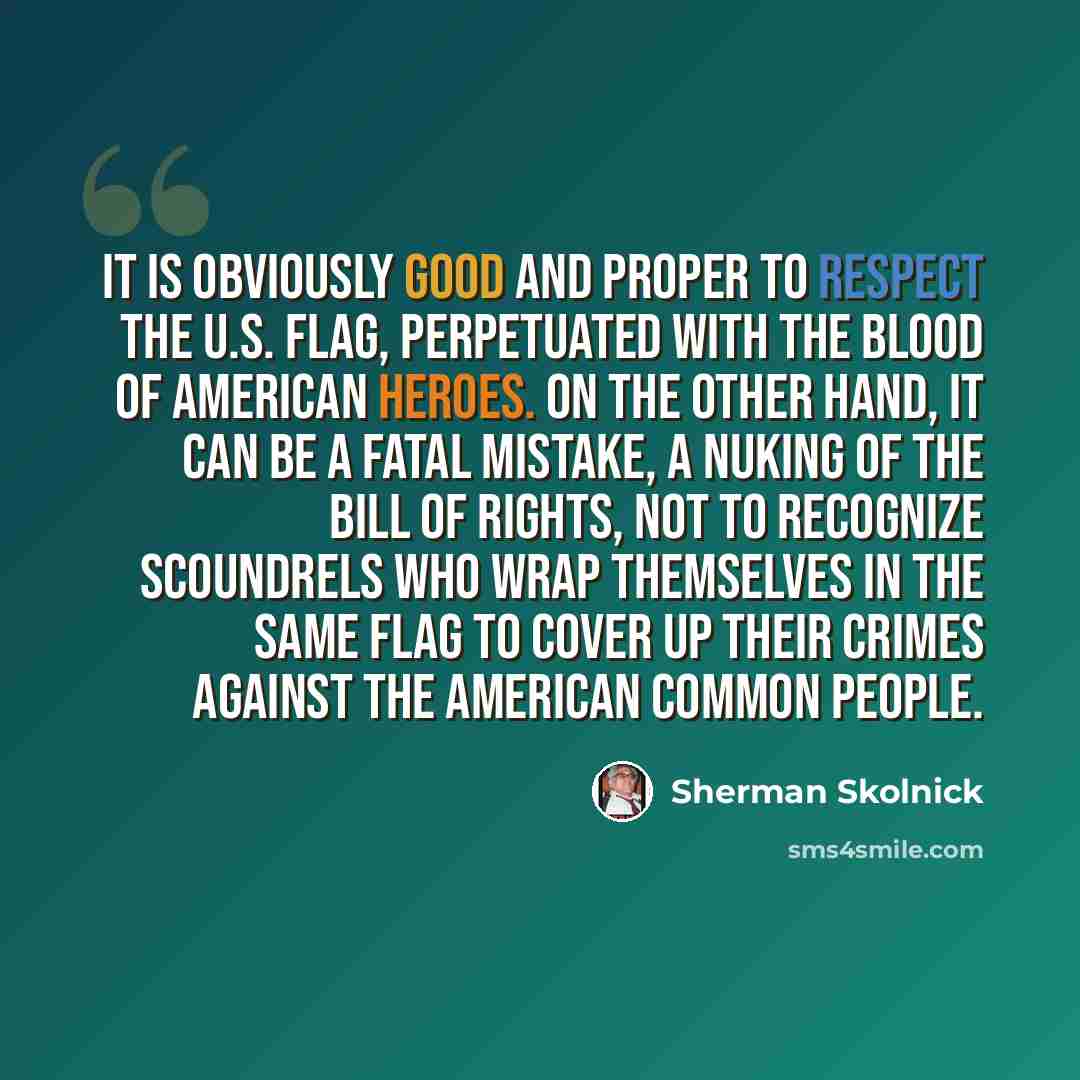 “It is obviously good and proper to respect the U.S. flag, perpetuated with the blood of American heroes. On the other hand, it can be a fatal mistake, a nuking of the Bill of Rights, not to recognize scoundrels who wrap themselves in the same flag to cover up their crimes against the American…” quote by Sherman Skolnick