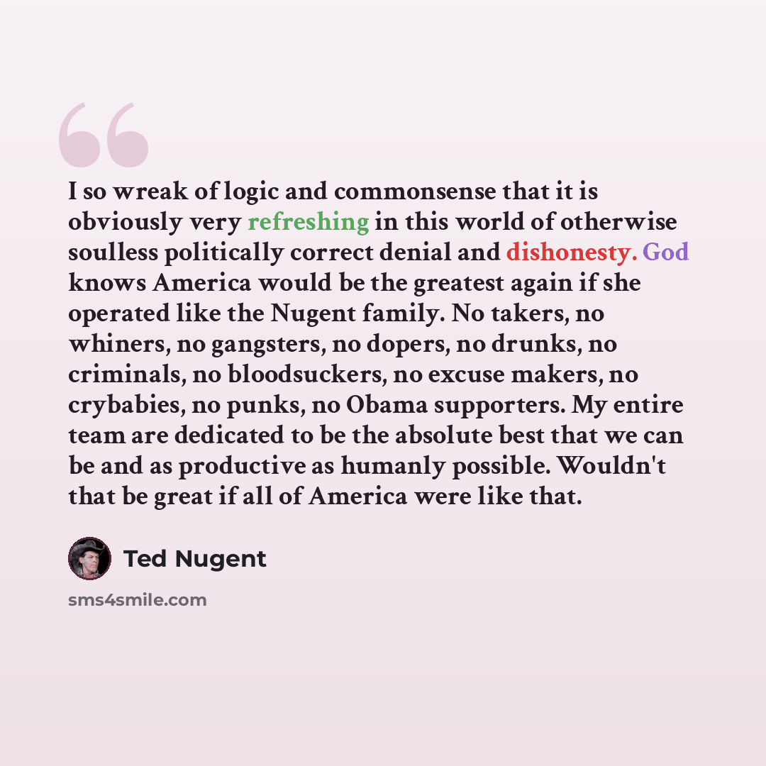 “I so wreak of logic and commonsense that it is obviously very refreshing in this world of otherwise soulless politically correct denial and dishonesty. God knows America would be the greatest again if she operated like the Nugent family. No takers, no whiners, no gangsters, no dopers, no drunks…” quote by Ted Nugent