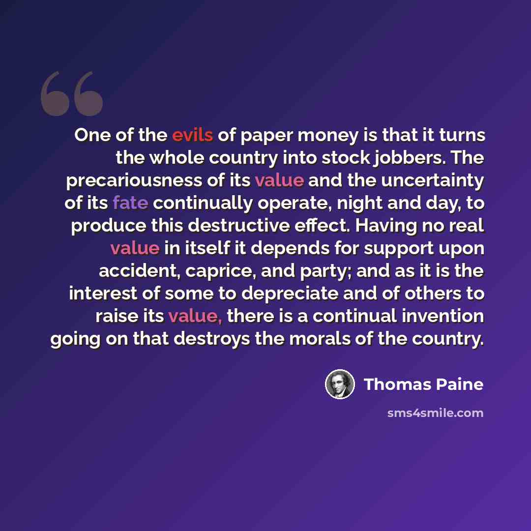 “One of the evils of paper money is that it turns the whole country into stock jobbers. The precariousness of its value and the uncertainty of its fate continually operate, night and day, to produce this destructive effect. Having no real value in itself it depends for support upon accident…” quote by Thomas Paine