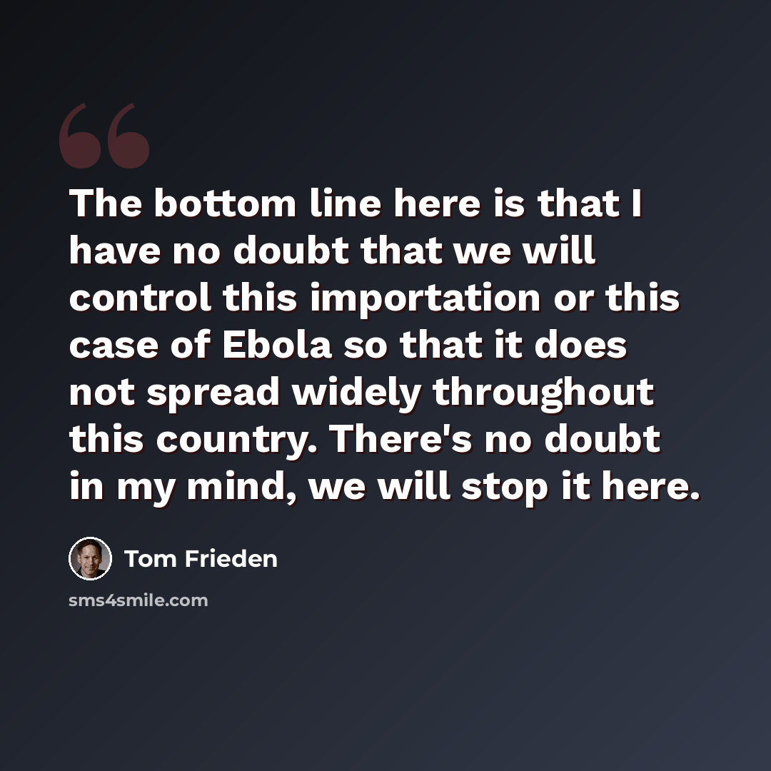 “The bottom line here is that I have no doubt that we will control this importation or this case of Ebola so that it does not spread widely throughout this country. There's no doubt in my mind, we will stop it here.” quote by Tom Frieden