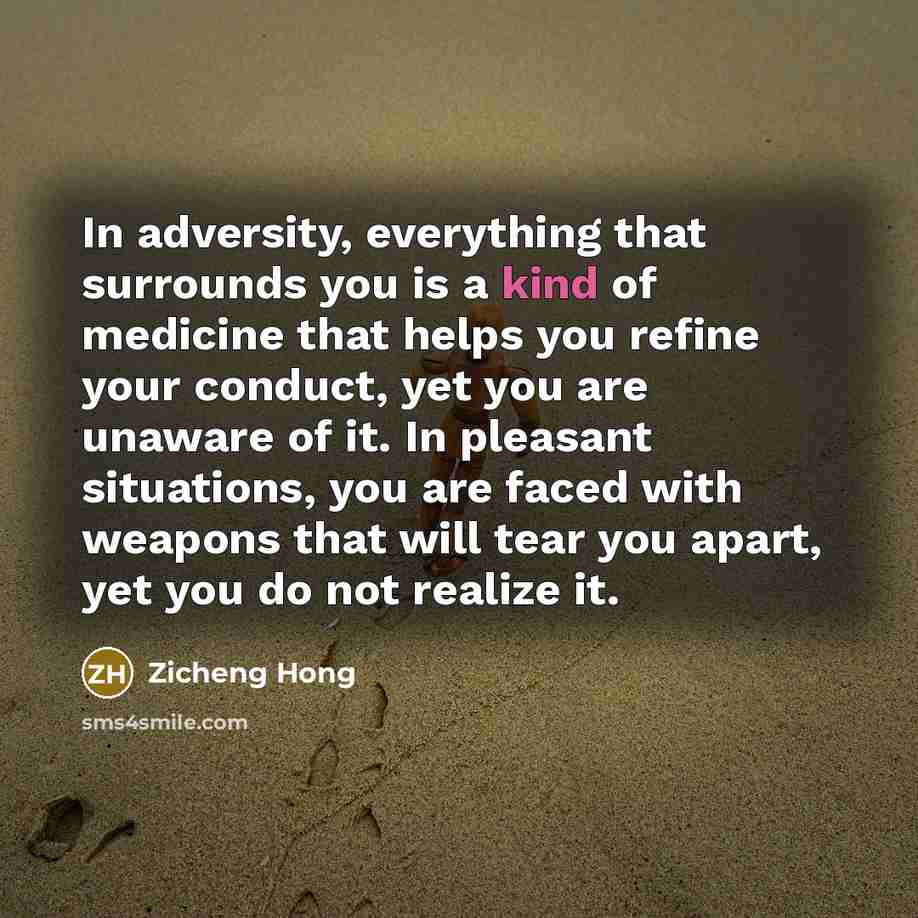 “In adversity, everything that surrounds you is a kind of medicine that helps you refine your conduct, yet you are unaware of it. In pleasant situations, you are faced with weapons that will tear you apart, yet you do not realize it.” quote by Zicheng Hong
