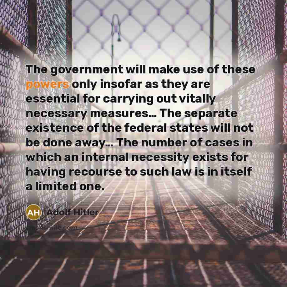 “The government will make use of these powers only insofar as they are essential for carrying out vitally necessary measures… The separate existence of the federal states will not be done away… The number of cases in which an internal necessity exists for having recourse to such law is in itself a…” quote by Adolf Hitler