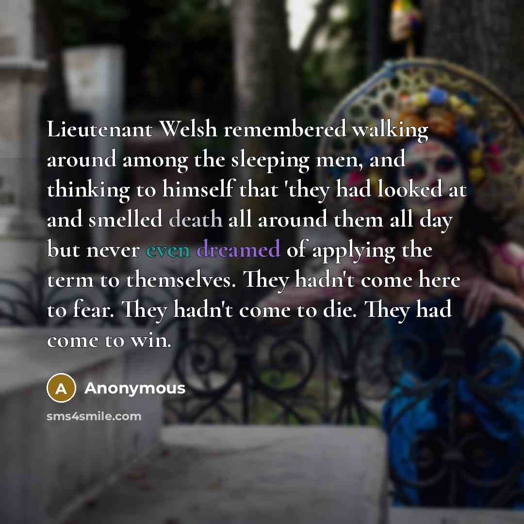 “Lieutenant Welsh remembered walking around among the sleeping men, and thinking to himself that 'they had looked at and smelled death all around them all day but never even dreamed of applying the term to themselves. They hadn't come here to fear. They hadn't come to die. They had come to win.” quote by Anonymous