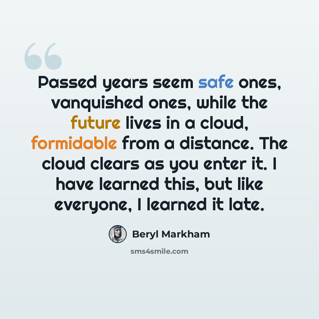 “Passed years seem safe ones, vanquished ones, while the future lives in a cloud, formidable from a distance. The cloud clears as you enter it. I have learned this, but like everyone, I learned it late.” quote by Beryl Markham