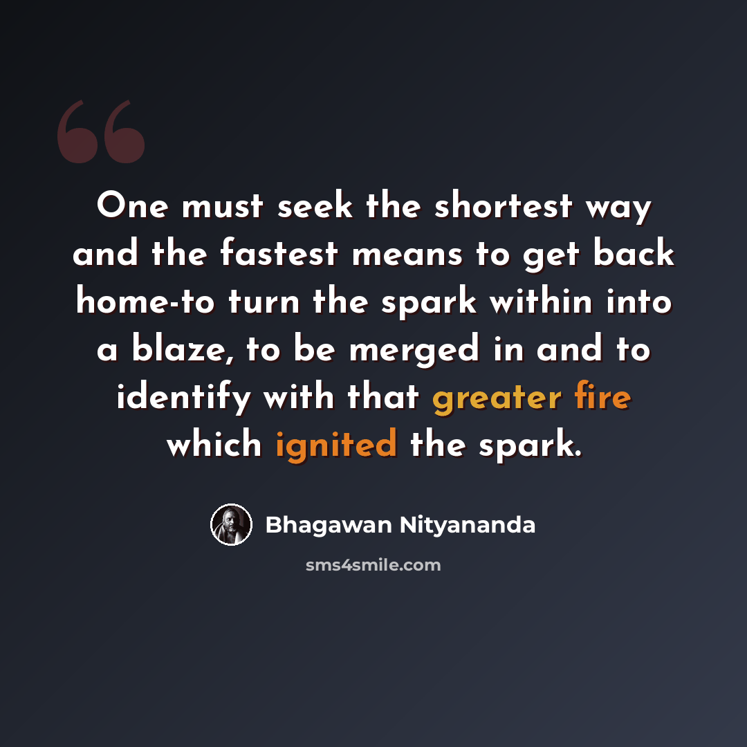 “One must seek the shortest way and the fastest means to get back home-to turn the spark within into a blaze, to be merged in and to identify with that greater fire which ignited the spark.” quote by Bhagawan Nityananda