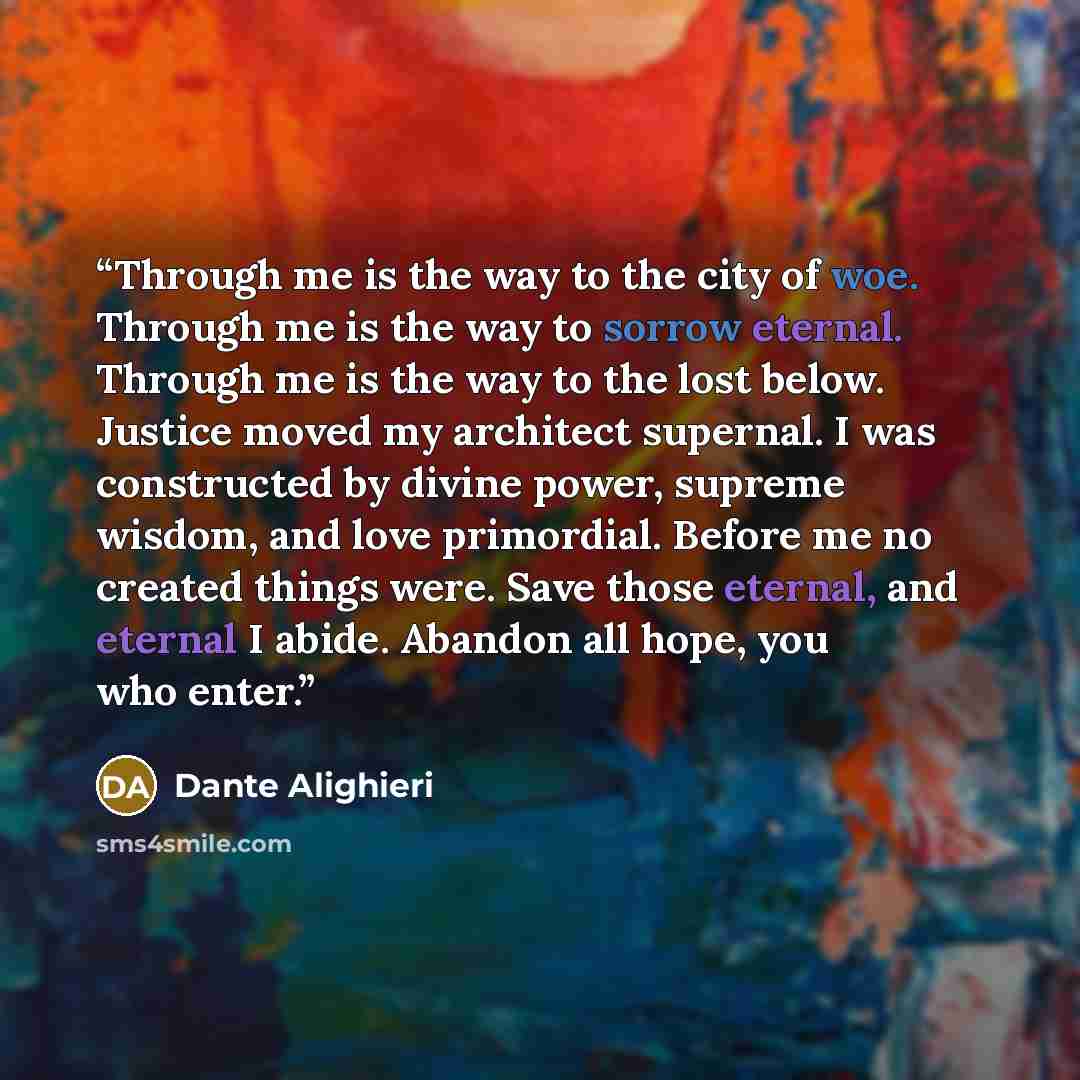 “Through me is the way to the city of woe. Through me is the way to sorrow eternal. Through me is the way to the lost below. Justice moved my architect supernal. I was constructed by divine power, supreme wisdom, and love primordial. Before me no created things were. Save those eternal, and eternal…” quote by Dante Alighieri