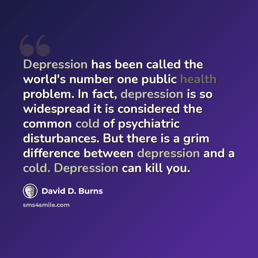 “Depression has been called the world's number one public health problem. In fact, depression is so widespread it is considered the common cold of psychiatric disturbances. But there is a grim difference between depression and a cold. Depression can kill you.” quote by David D. Burns