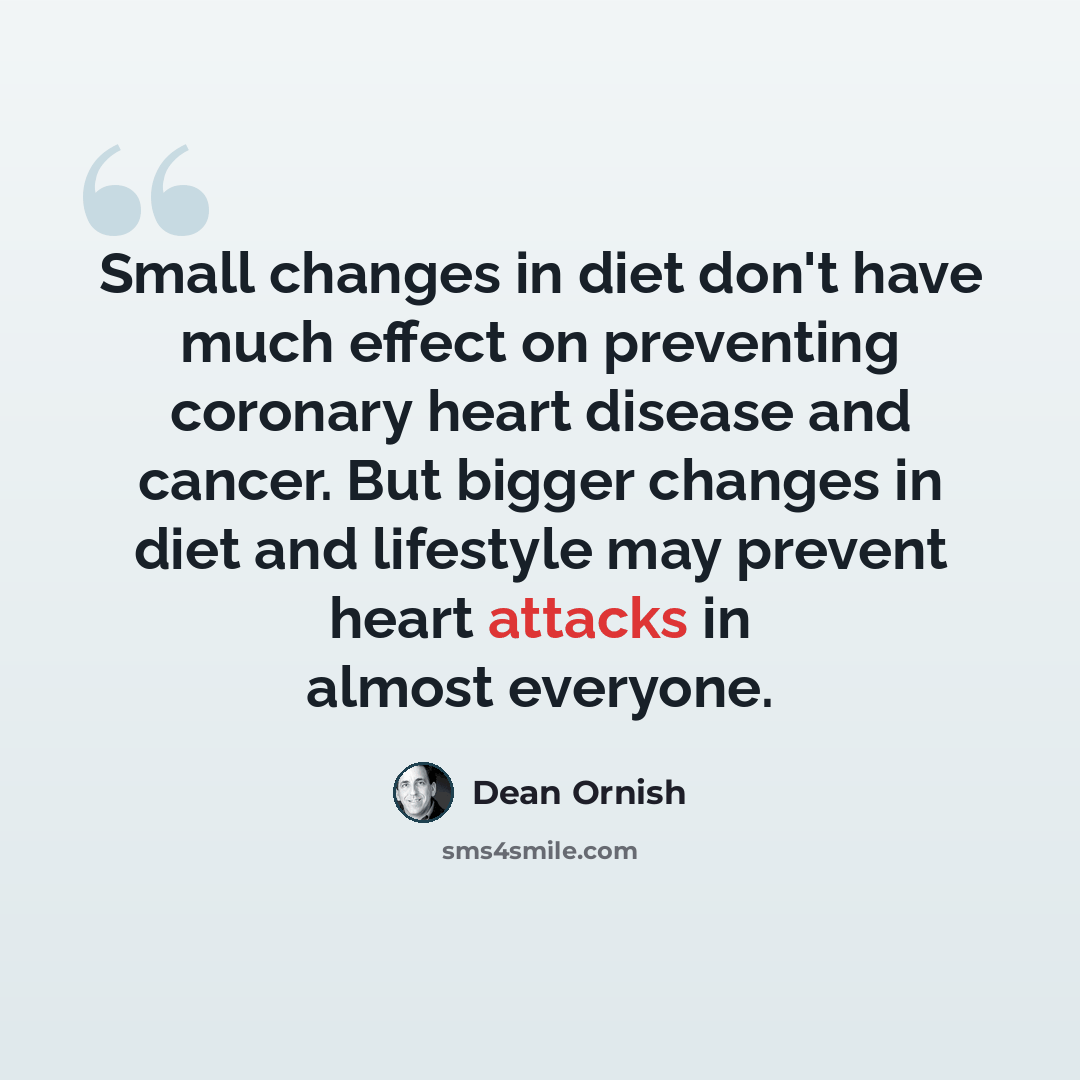 “Small changes in diet don't have much effect on preventing coronary heart disease and cancer. But bigger changes in diet and lifestyle may prevent heart attacks in almost everyone.” quote by Dean Ornish