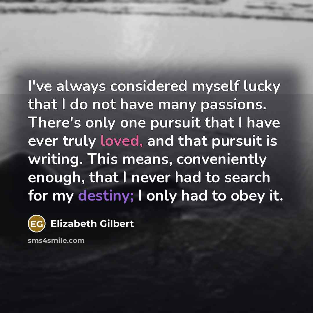 “I've always considered myself lucky that I do not have many passions. There's only one pursuit that I have ever truly loved, and that pursuit is writing. This means, conveniently enough, that I never had to search for my destiny; I only had to obey it.” quote by Elizabeth Gilbert