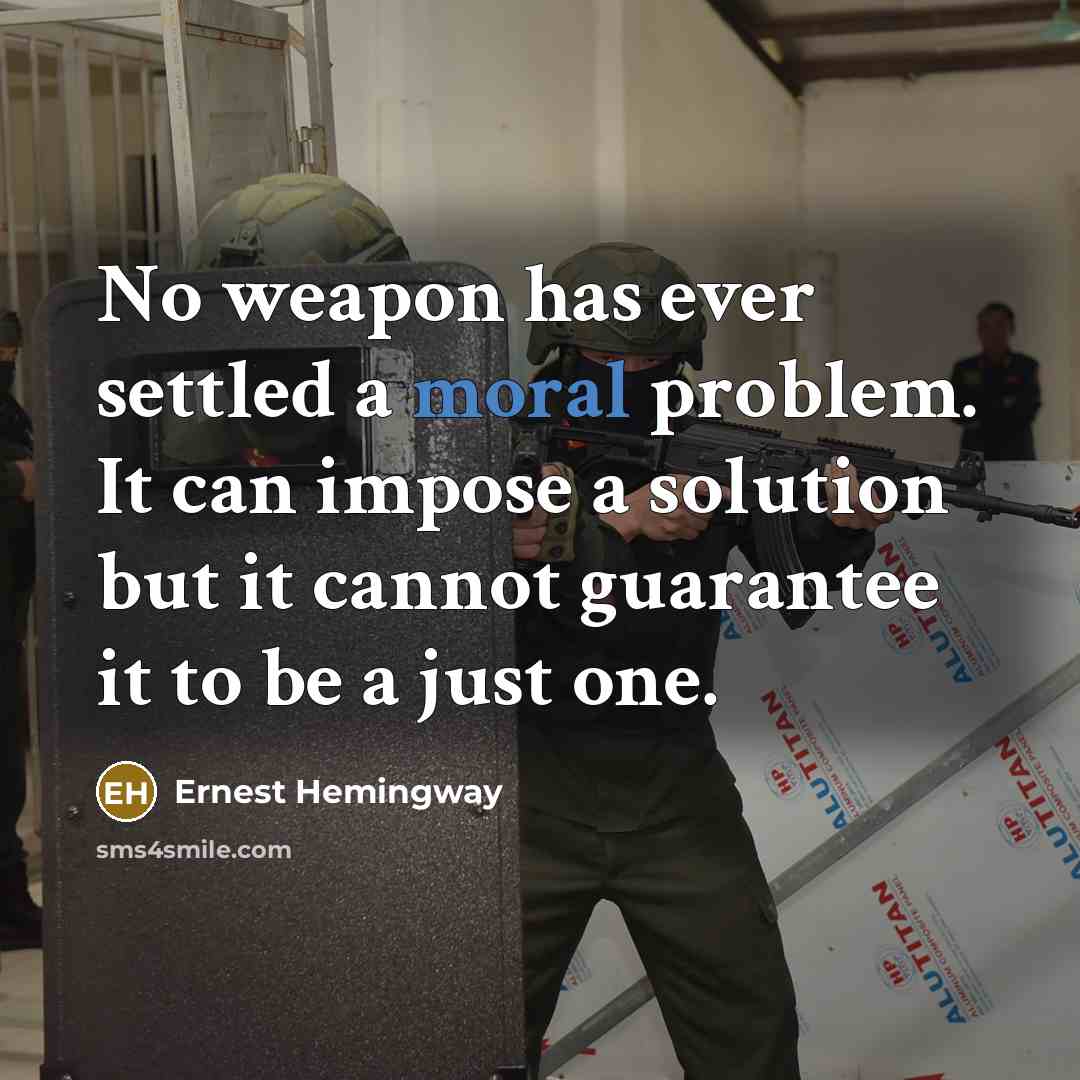 “No weapon has ever settled a moral problem. It can impose a solution but it cannot guarantee it to be a just one.” quote by Ernest Hemingway