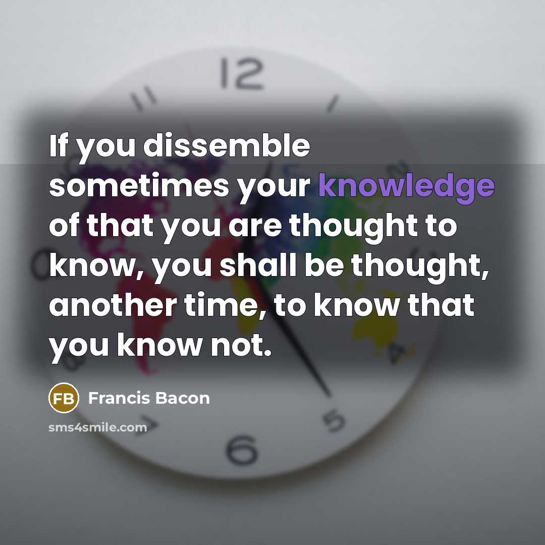 “If you dissemble sometimes your knowledge of that you are thought to know, you shall be thought, another time, to know that you know not.” quote by Francis Bacon