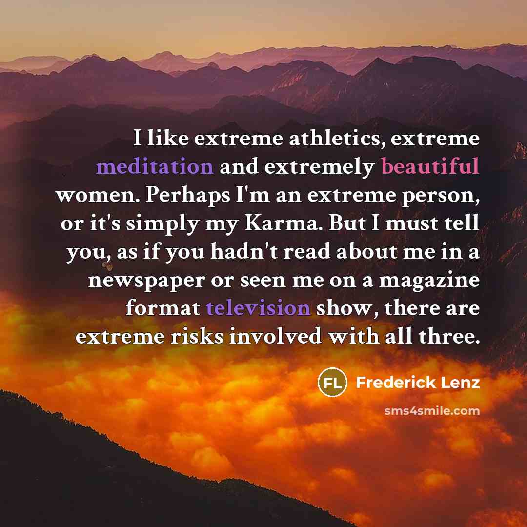 “I like extreme athletics, extreme meditation and extremely beautiful women. Perhaps I'm an extreme person, or it's simply my Karma. But I must tell you, as if you hadn't read about me in a newspaper or seen me on a magazine format television show, there are extreme risks involved with all three.” quote by Frederick Lenz