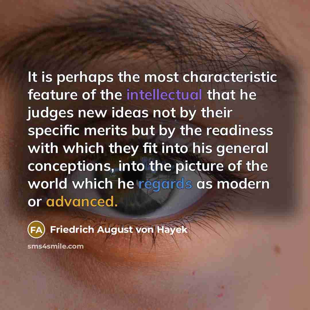 “It is perhaps the most characteristic feature of the intellectual that he judges new ideas not by their specific merits but by the readiness with which they fit into his general conceptions, into the picture of the world which he regards as modern or advanced.” quote by Friedrich August von Hayek