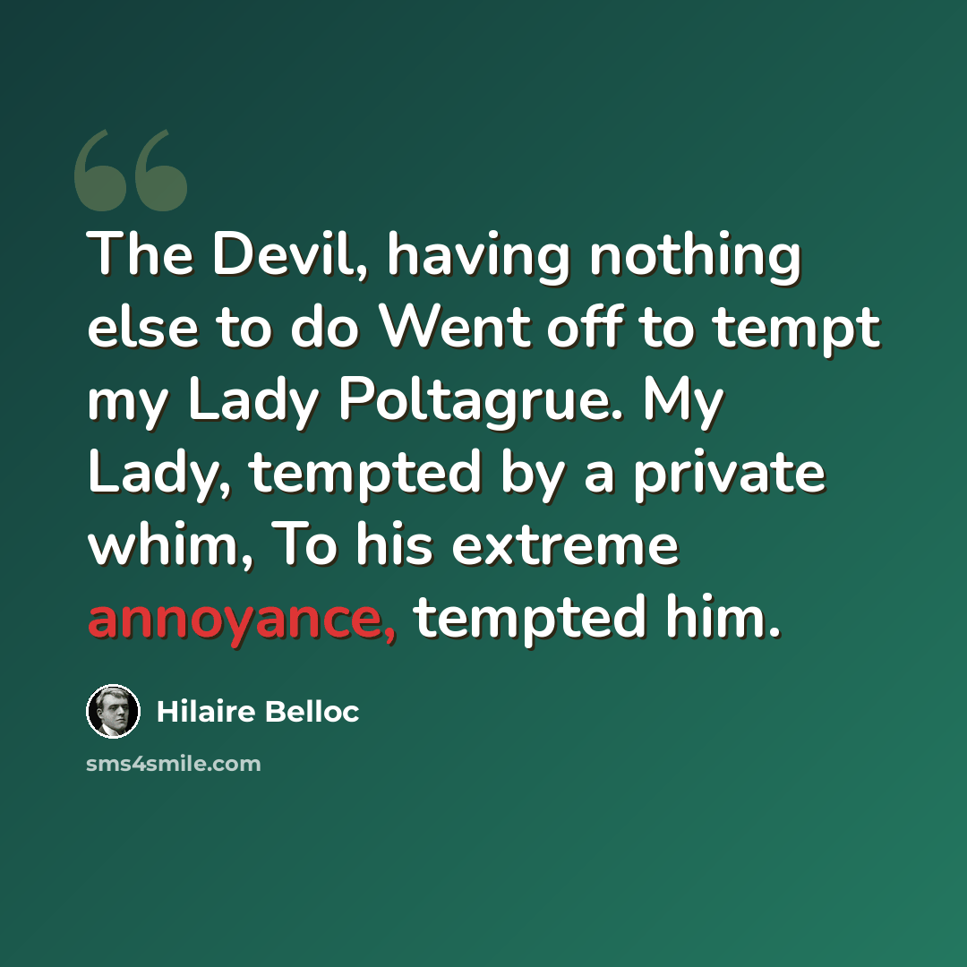 “The Devil, having nothing else to do Went off to tempt my Lady Poltagrue. My Lady, tempted by a private whim, To his extreme annoyance, tempted him.” quote by Hilaire Belloc
