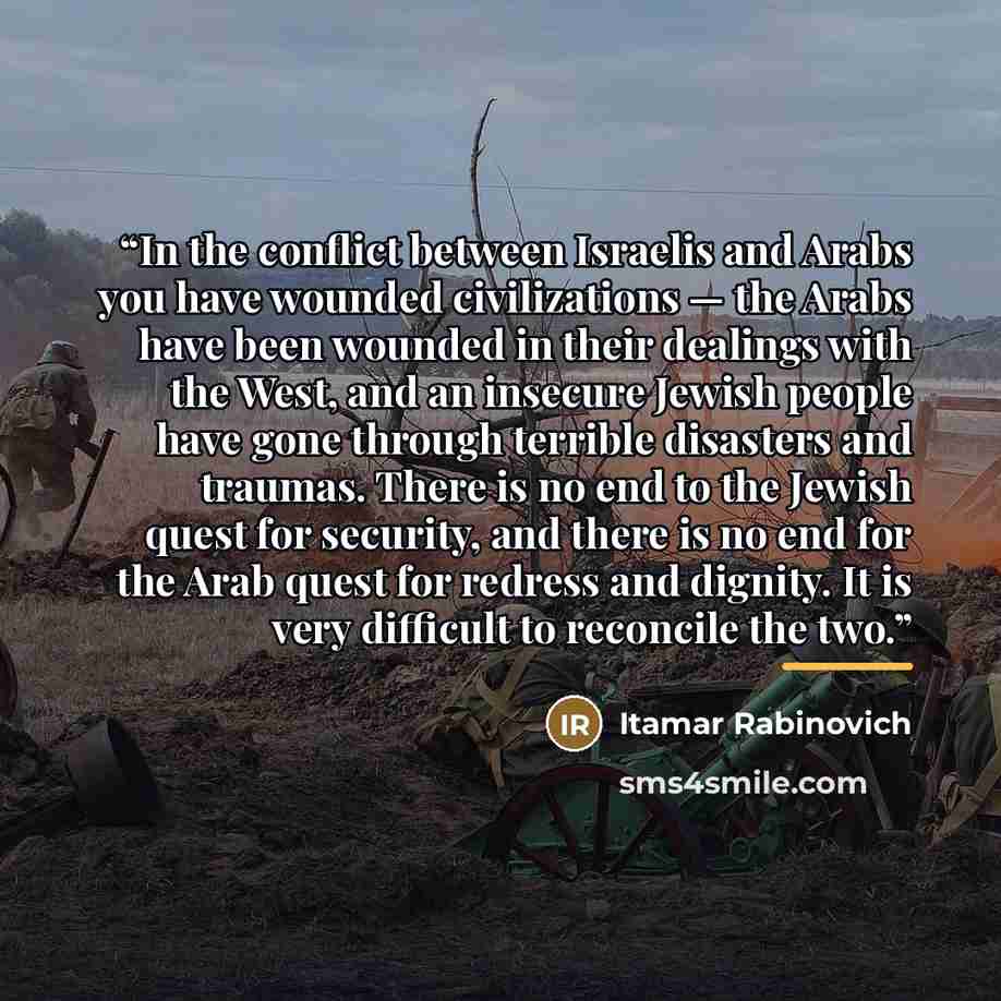 “In the conflict between Israelis and Arabs you have wounded civilizations — the Arabs have been wounded in their dealings with the West, and an insecure Jewish people have gone through terrible disasters and traumas. There is no end to the Jewish quest for security, and there is no end for the…” quote by Itamar Rabinovich