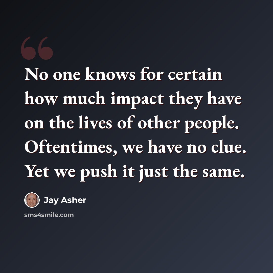 “No one knows for certain how much impact they have on the lives of other people. Oftentimes, we have no clue. Yet we push it just the same.” quote by Jay Asher