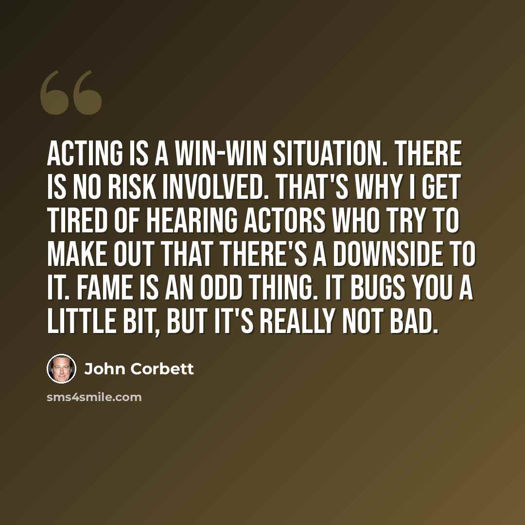 “Acting is a win-win situation. There is no risk involved. That's why I get tired of hearing actors who try to make out that there's a downside to it. Fame is an odd thing. It bugs you a little bit, but it's really not bad.” quote by John Corbett