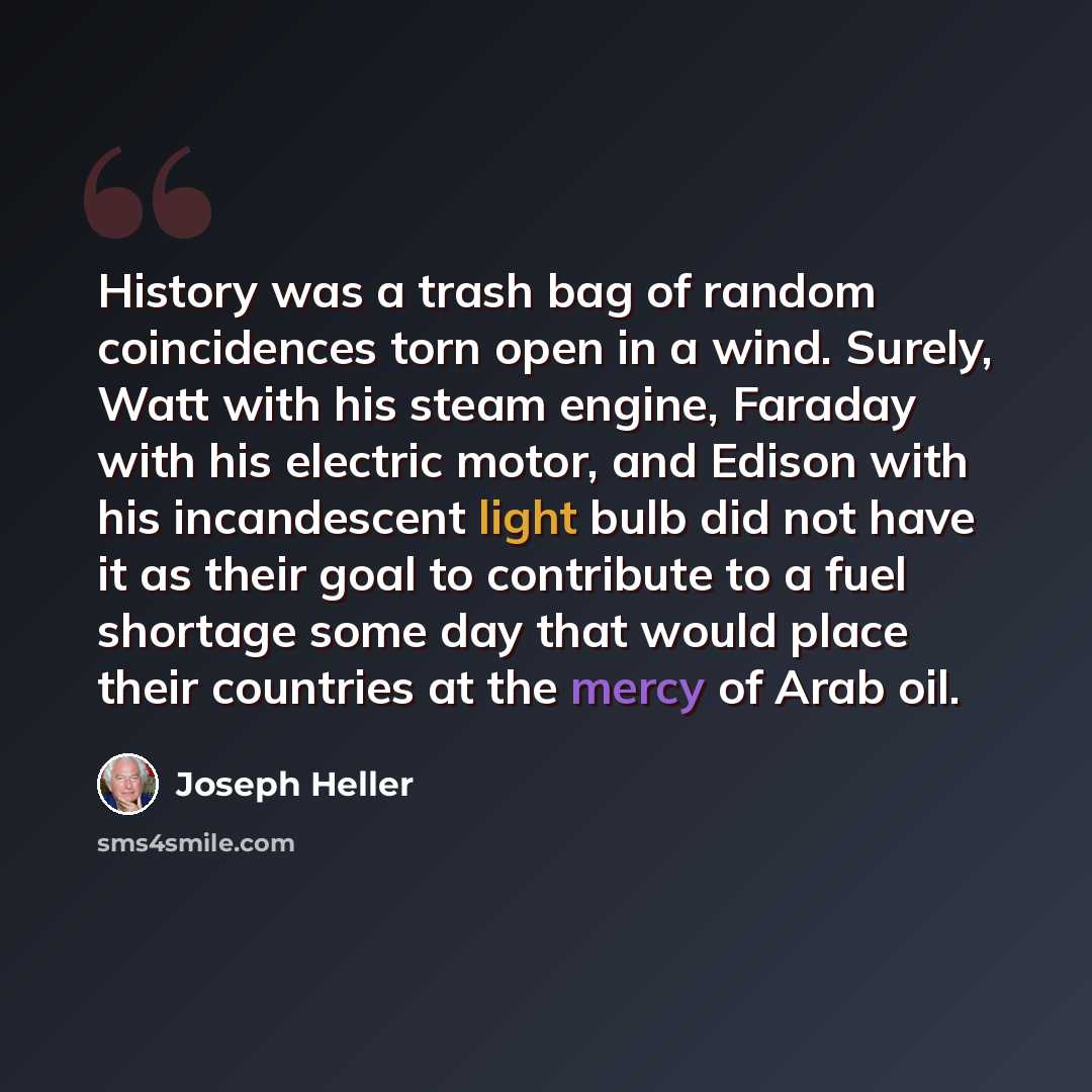 “History was a trash bag of random coincidences torn open in a wind. Surely, Watt with his steam engine, Faraday with his electric motor, and Edison with his incandescent light bulb did not have it as their goal to contribute to a fuel shortage some day that would place their countries at the mercy…” quote by Joseph Heller