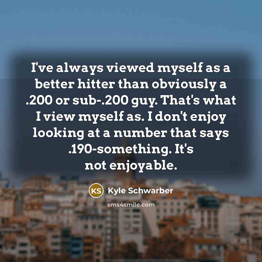 “I've always viewed myself as a better hitter than obviously a .200 or sub-.200 guy. That's what I view myself as. I don't enjoy looking at a number that says .190-something. It's not enjoyable.” quote by Kyle Schwarber