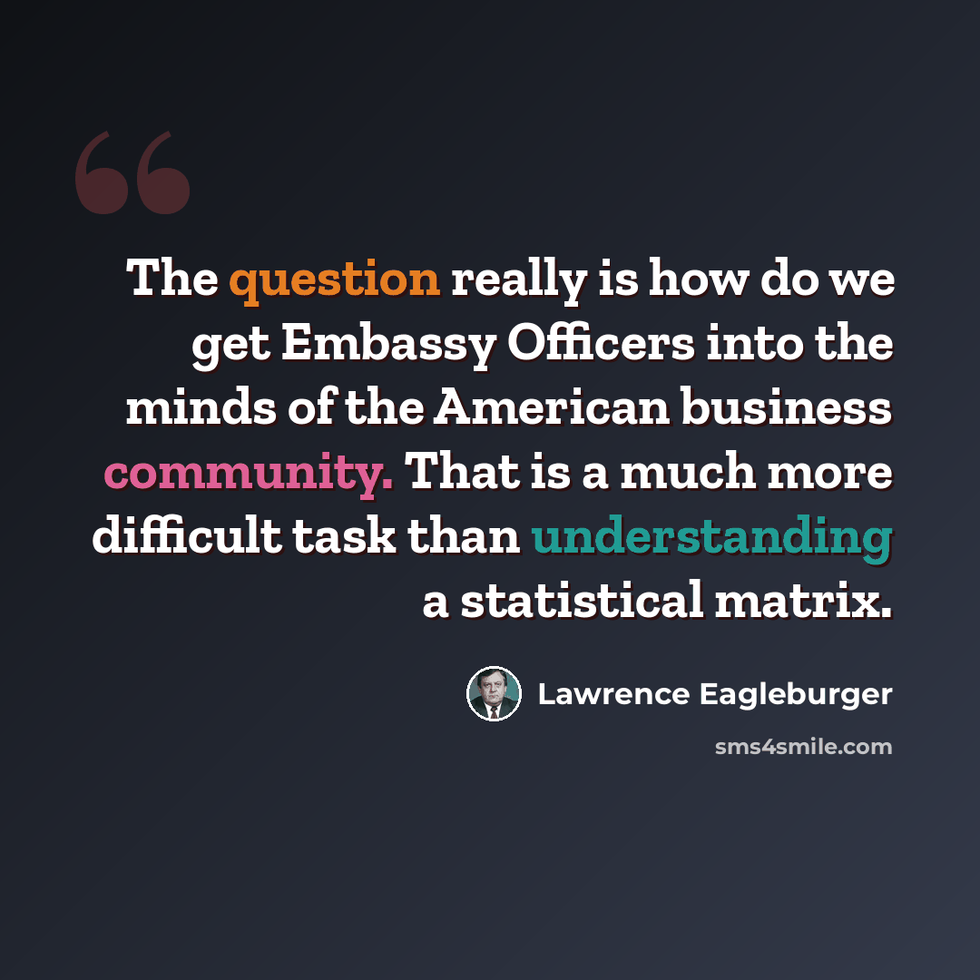 “The question really is how do we get Embassy Officers into the minds of the American business community. That is a much more difficult task than understanding a statistical matrix.” quote by Lawrence Eagleburger