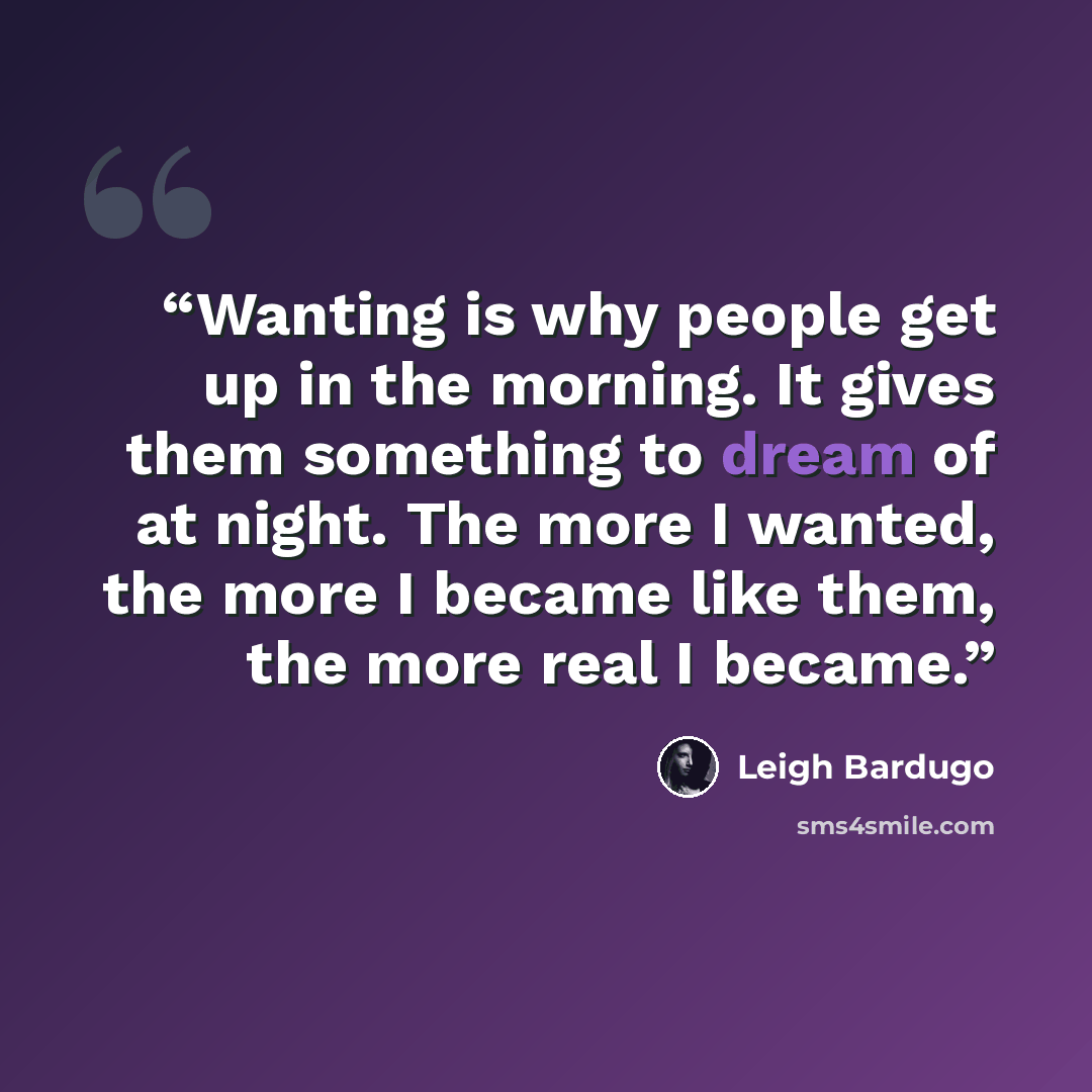 “Wanting is why people get up in the morning. It gives them something to dream of at night. The more I wanted, the more I became like them, the more real I became.” quote by Leigh Bardugo