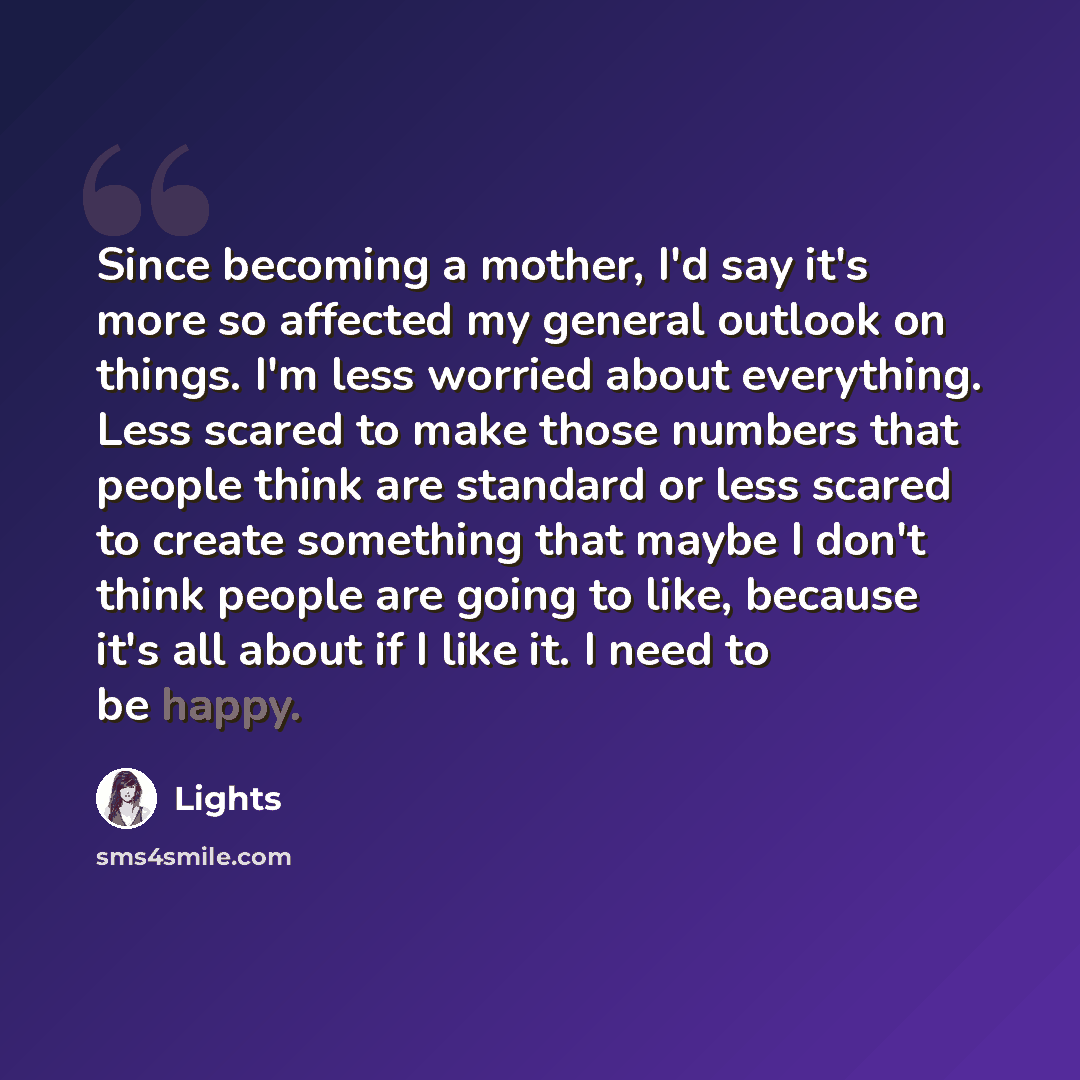 “Since becoming a mother, I'd say it's more so affected my general outlook on things. I'm less worried about everything. Less scared to make those numbers that people think are standard or less scared to create something that maybe I don't think people are going to like, because it's all about if I…” quote by Lights