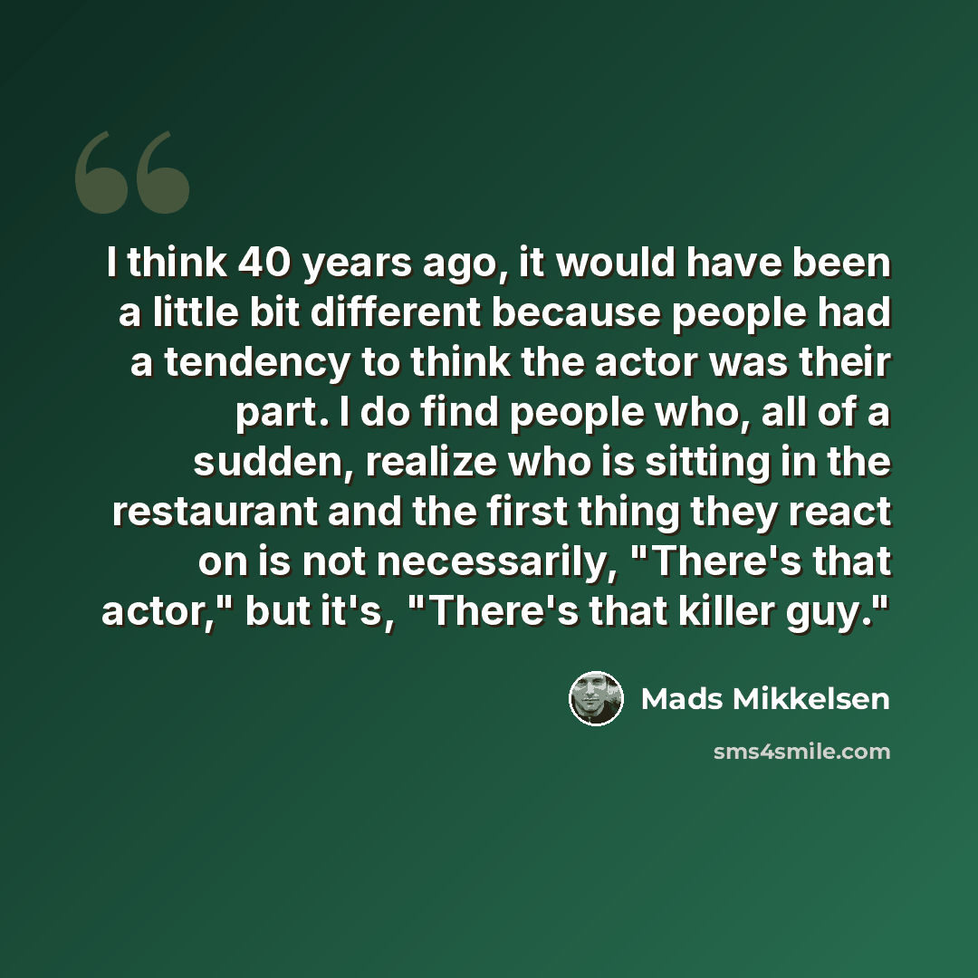 “I think 40 years ago, it would have been a little bit different because people had a tendency to think the actor was their part. I do find people who, all of a sudden, realize who is sitting in the restaurant and the first thing they react on is not necessarily, "There's that actor," but it's…” quote by Mads Mikkelsen
