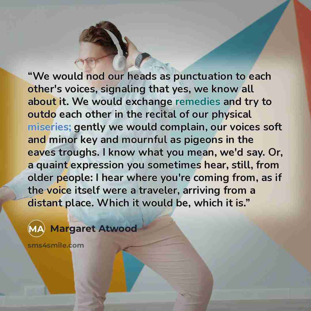 “We would nod our heads as punctuation to each other's voices, signaling that yes, we know all about it. We would exchange remedies and try to outdo each other in the recital of our physical miseries; gently we would complain, our voices soft and minor key and mournful as pigeons in the eaves…” quote by Margaret Atwood