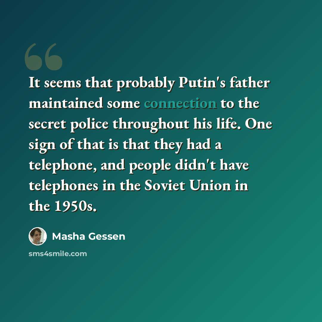 “It seems that probably Putin's father maintained some connection to the secret police throughout his life. One sign of that is that they had a telephone, and people didn't have telephones in the Soviet Union in the 1950s.” quote by Masha Gessen