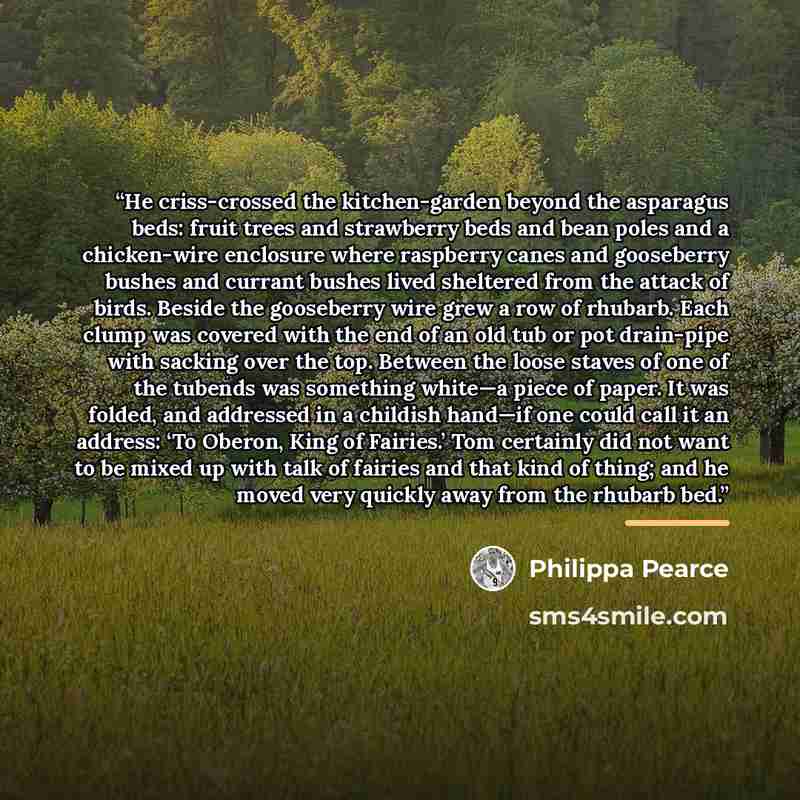“He criss-crossed the kitchen-garden beyond the asparagus beds: fruit trees and strawberry beds and bean poles and a chicken-wire enclosure where raspberry canes and gooseberry bushes and currant bushes lived sheltered from the attack of birds. Beside the gooseberry wire grew a row of rhubarb. Each…” quote by Philippa Pearce