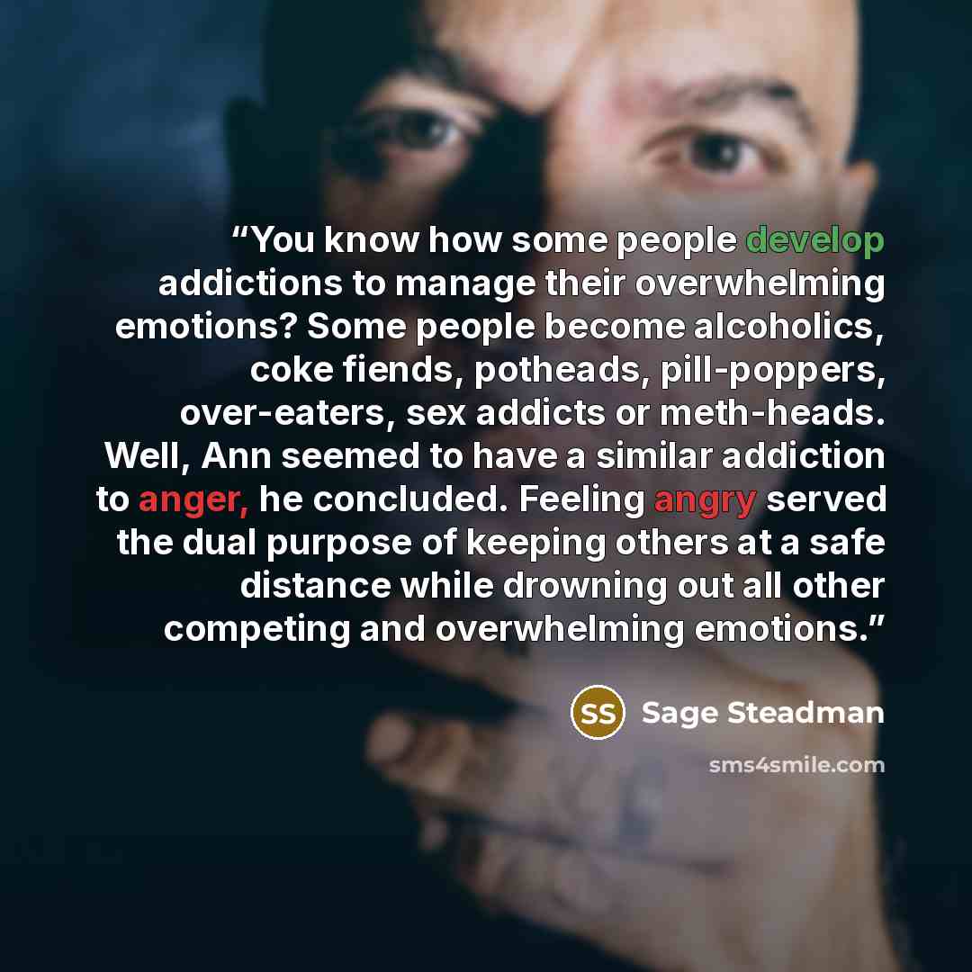“You know how some people develop addictions to manage their overwhelming emotions? Some people become alcoholics, coke fiends, potheads, pill-poppers, over-eaters, sex addicts or meth-heads. Well, Ann seemed to have a similar addiction to anger, he concluded. Feeling angry served the dual purpose…” quote by Sage Steadman