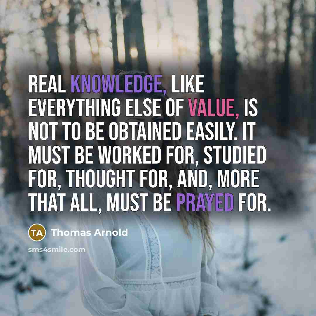 “Real knowledge, like everything else of value, is not to be obtained easily. It must be worked for, studied for, thought for, and, more that all, must be prayed for.” quote by Thomas Arnold
