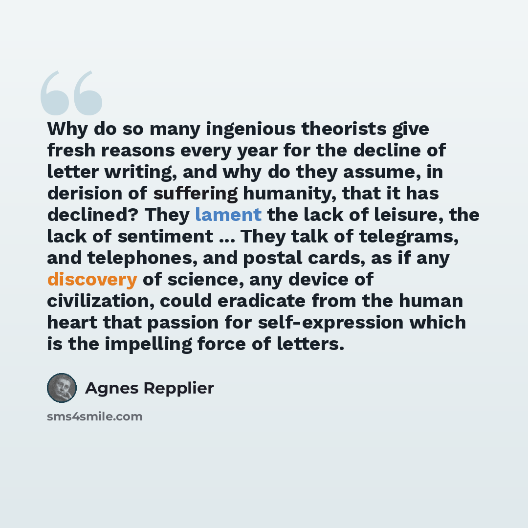 “Why do so many ingenious theorists give fresh reasons every year for the decline of letter writing, and why do they assume, in derision of suffering humanity, that it has declined? They lament the lack of leisure, the lack of sentiment ... They talk of telegrams, and telephones, and postal cards…” quote by Agnes Repplier