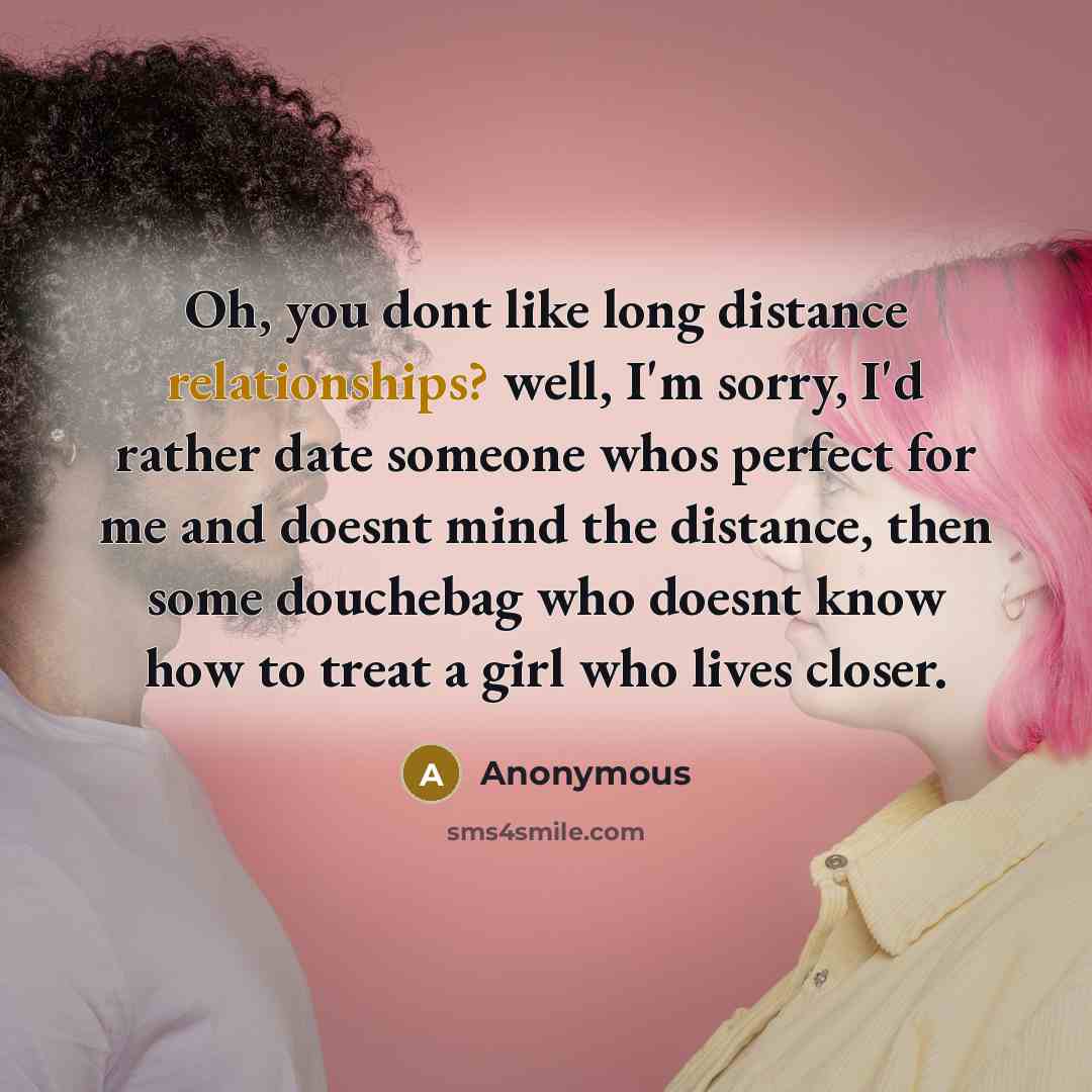 “Oh, you dont like long distance relationships? well, I'm sorry, I'd rather date someone whos perfect for me and doesnt mind the distance, then some douchebag who doesnt know how to treat a girl who lives closer.” quote by Anonymous