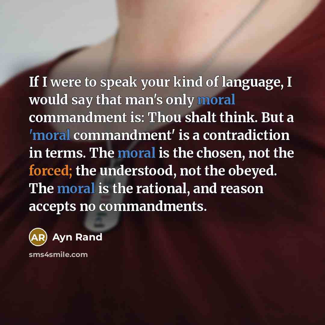 “If I were to speak your kind of language, I would say that man's only moral commandment is: Thou shalt think. But a 'moral commandment' is a contradiction in terms. The moral is the chosen, not the forced; the understood, not the obeyed. The moral is the rational, and reason accepts no commandments.” quote by Ayn Rand