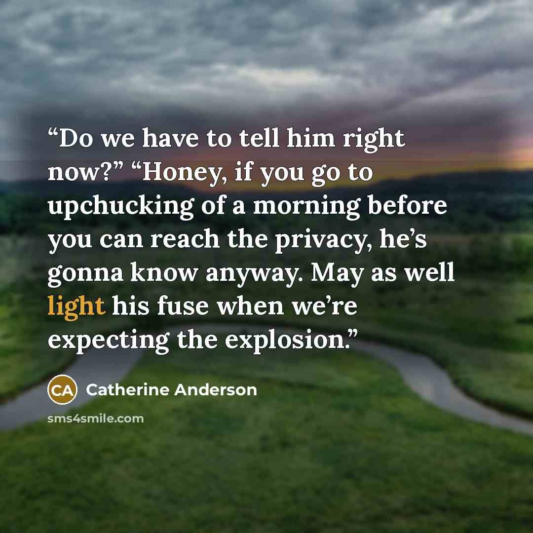 “Do we have to tell him right now?” “Honey, if you go to upchucking of a morning before you can reach the privacy, he’s gonna know anyway. May as well light his fuse when we’re expecting the explosion.” quote by Catherine Anderson