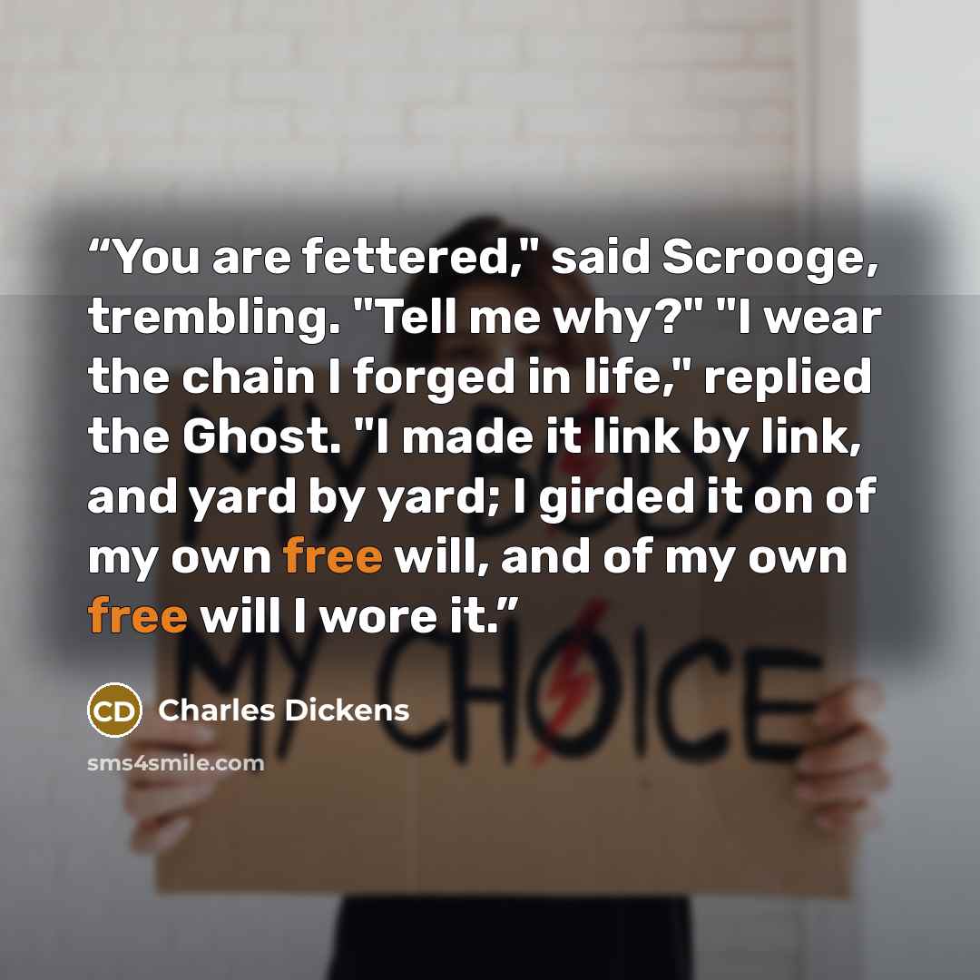 “You are fettered," said Scrooge, trembling. "Tell me why?" "I wear the chain I forged in life," replied the Ghost. "I made it link by link, and yard by yard; I girded it on of my own free will, and of my own free will I wore it.” quote by Charles Dickens