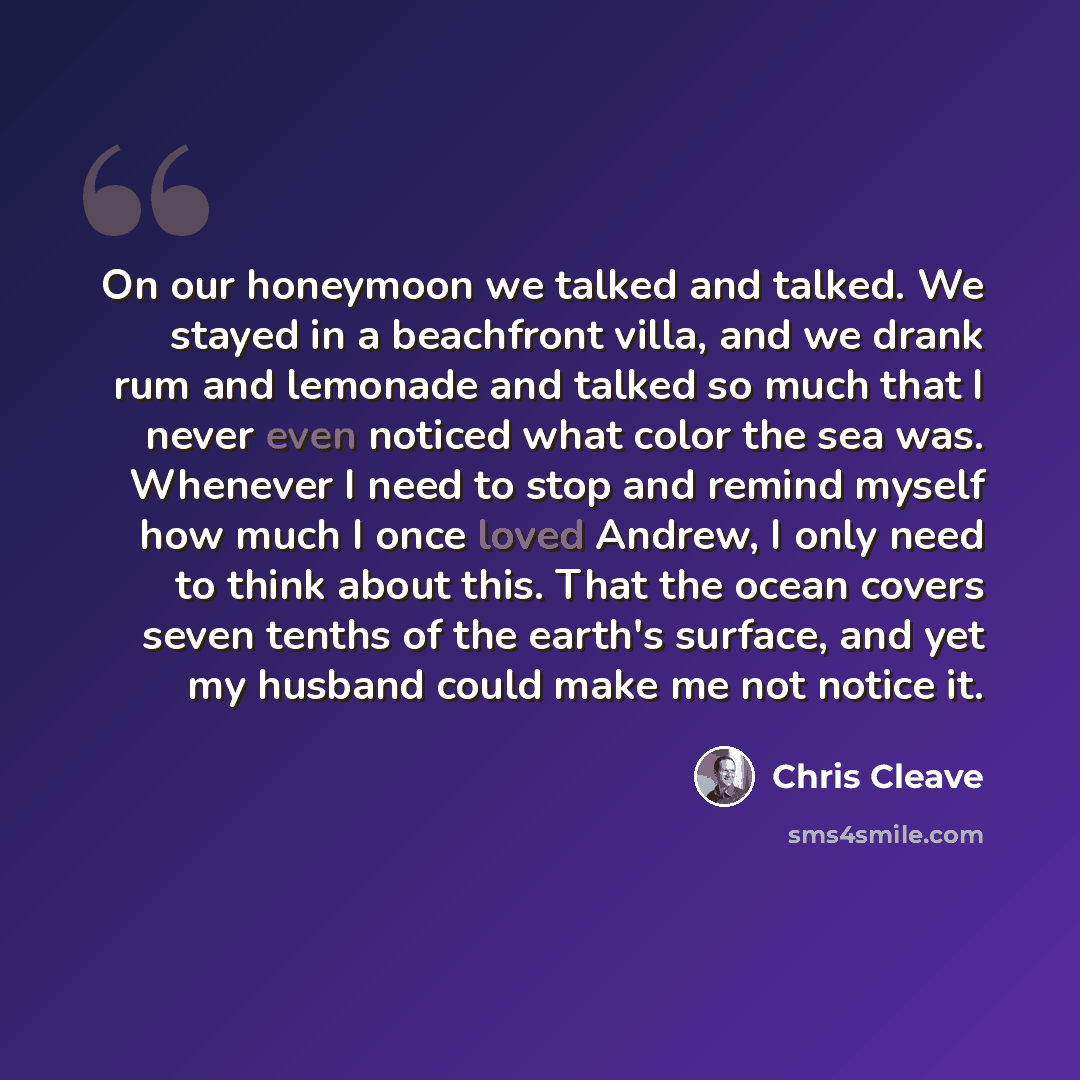 “On our honeymoon we talked and talked. We stayed in a beachfront villa, and we drank rum and lemonade and talked so much that I never even noticed what color the sea was. Whenever I need to stop and remind myself how much I once loved Andrew, I only need to think about this. That the ocean covers…” quote by Chris Cleave