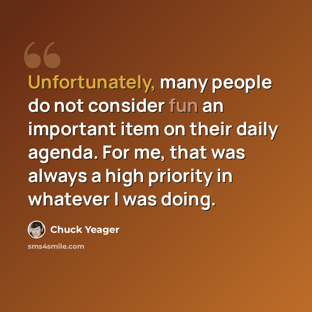 “Unfortunately, many people do not consider fun an important item on their daily agenda. For me, that was always a high priority in whatever I was doing.” quote by Chuck Yeager