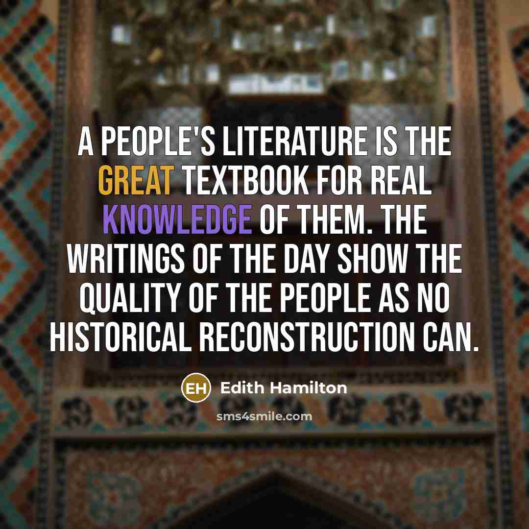“A people's literature is the great textbook for real knowledge of them. The writings of the day show the quality of the people as no historical reconstruction can.” quote by Edith Hamilton