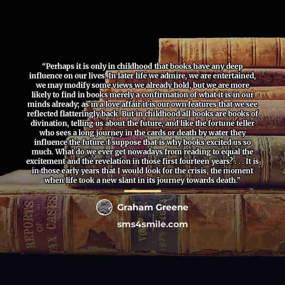 “Perhaps it is only in childhood that books have any deep influence on our lives. In later life we admire, we are entertained, we may modify some views we already hold, but we are more likely to find in books merely a confirmation of what it is in our minds already; as in a love affair it is our…” quote by Graham Greene