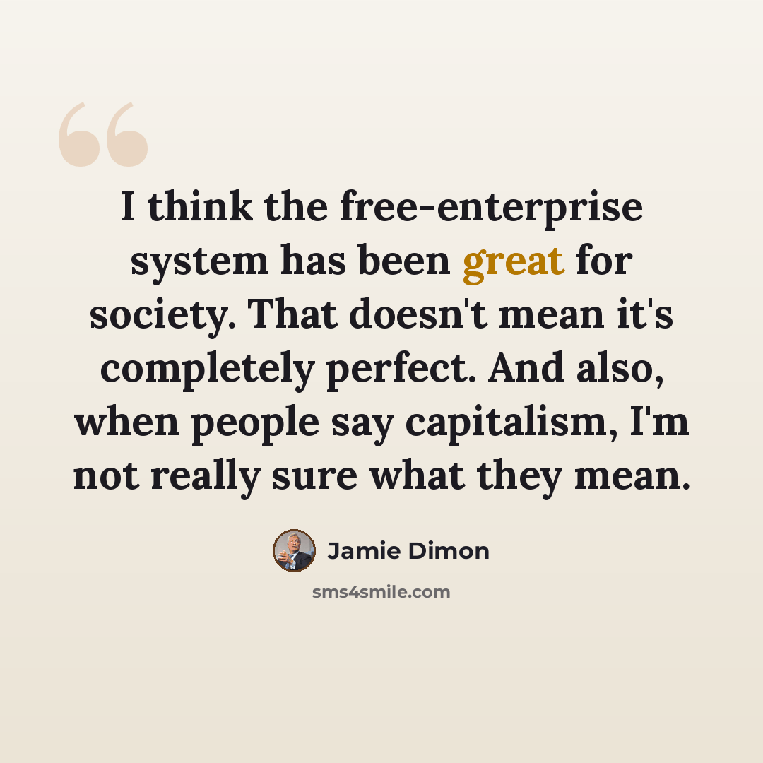 “I think the free-enterprise system has been great for society. That doesn't mean it's completely perfect. And also, when people say capitalism, I'm not really sure what they mean.” quote by Jamie Dimon