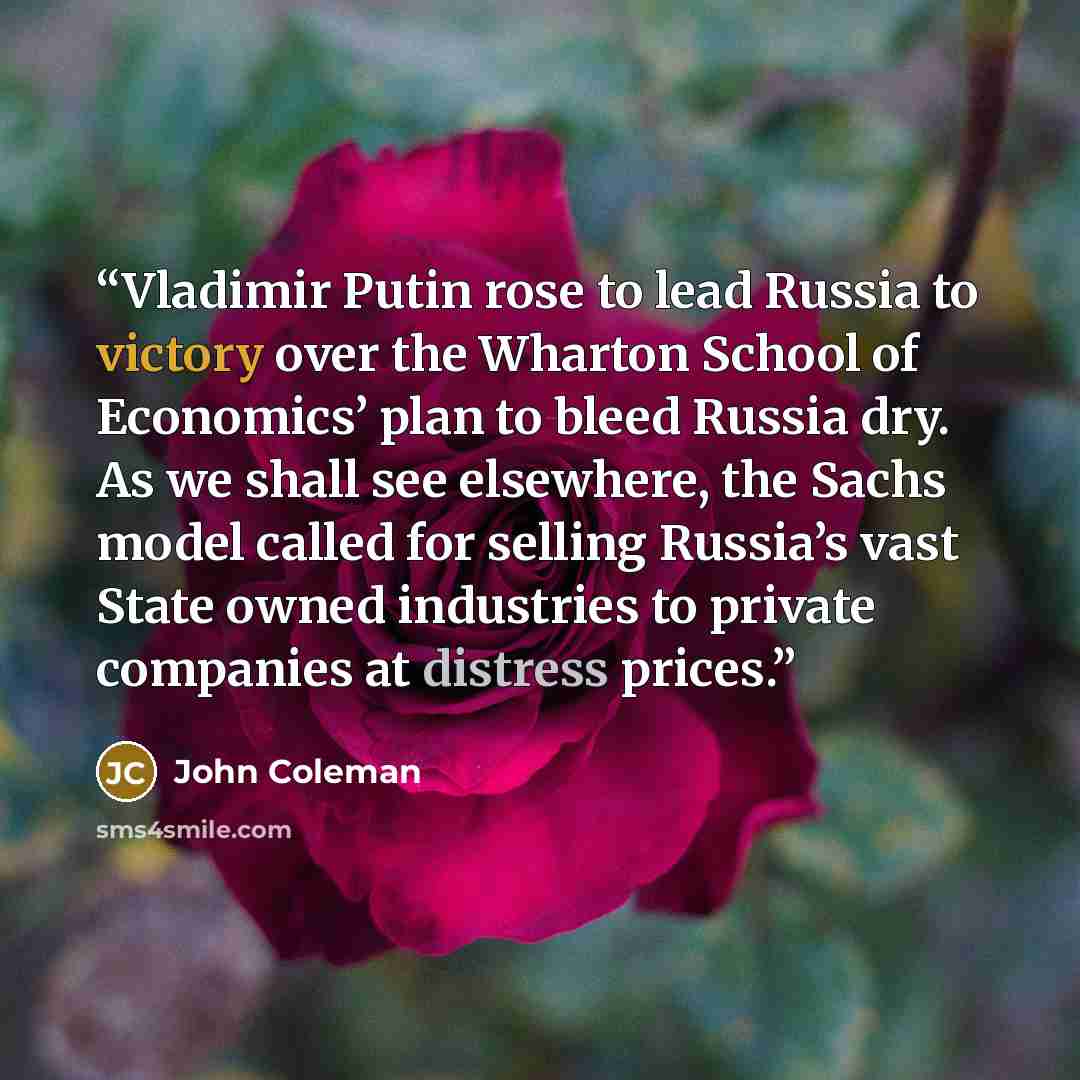 “Vladimir Putin rose to lead Russia to victory over the Wharton School of Economics’ plan to bleed Russia dry. As we shall see elsewhere, the Sachs model called for selling Russia’s vast State owned industries to private companies at distress prices.” quote by John Coleman